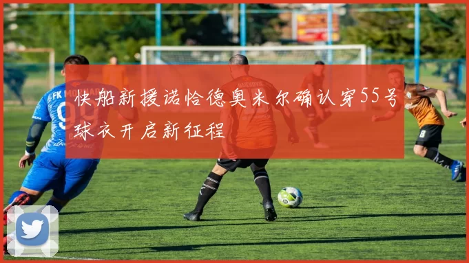 快船新援诺恰德奥米尔确认穿55号球衣开启新征程