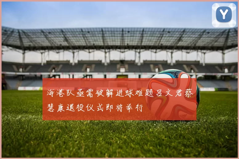 海港队亟需破解进球难题吕文君蔡慧康退役仪式即将举行