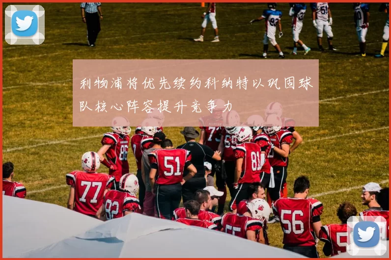 利物浦将优先续约科纳特以巩固球队核心阵容提升竞争力