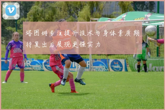 塔图姆专注提升技术与身体素质期待复出后展现更强实力