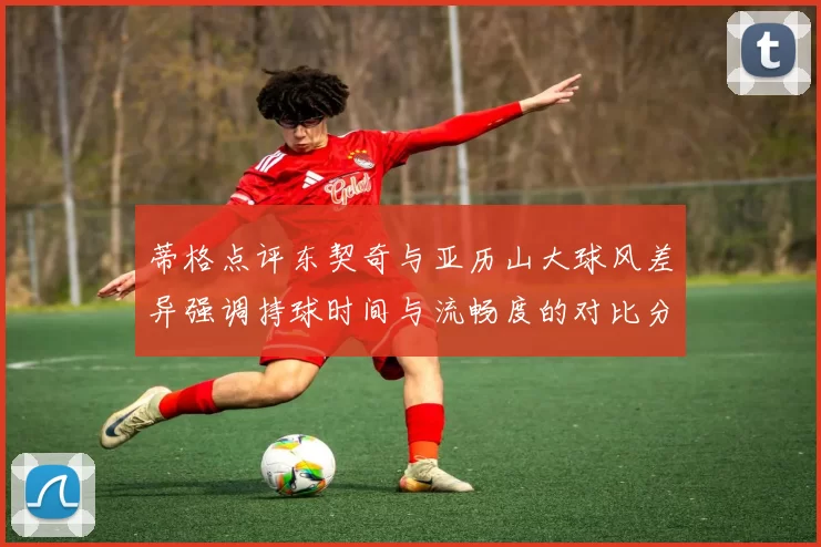 蒂格点评东契奇与亚历山大球风差异强调持球时间与流畅度的对比分析