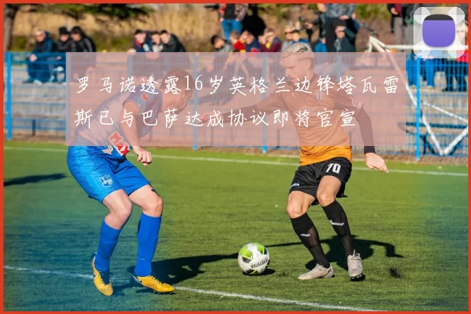 罗马诺透露16岁英格兰边锋塔瓦雷斯已与巴萨达成协议即将官宣