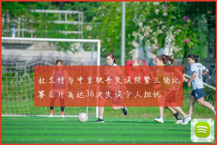杜兰特与申京联手失误频繁三场比赛合计高达36次失误令人担忧