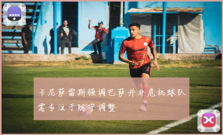 卡尼萨雷斯强调巴萨并非危机球队需专注于防守调整