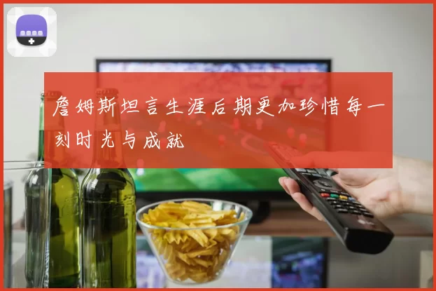 詹姆斯坦言生涯后期更加珍惜每一刻时光与成就