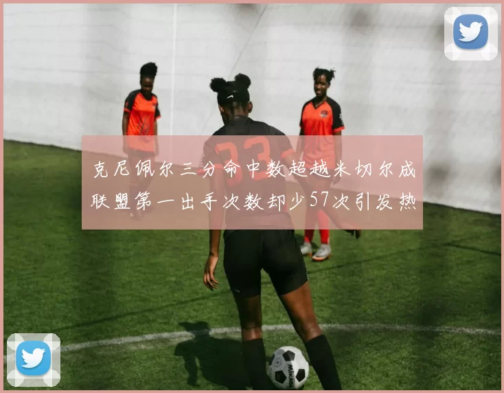 克尼佩尔三分命中数超越米切尔成联盟第一出手次数却少57次引发热议