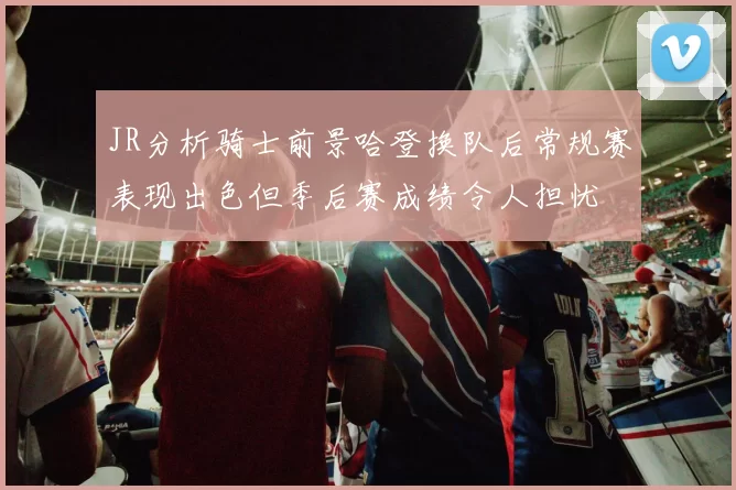 JR分析骑士前景哈登换队后常规赛表现出色但季后赛成绩令人担忧