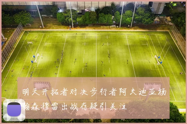 明天开拓者对决步行者阿夫迪亚杨瀚森穆雷出战存疑引关注