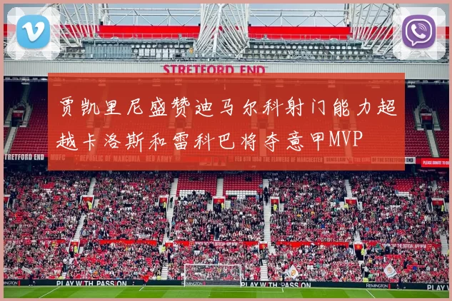 贾凯里尼盛赞迪马尔科射门能力超越卡洛斯和雷科巴将夺意甲MVP