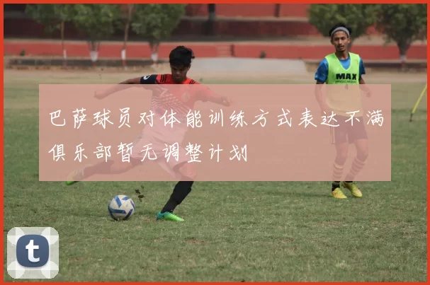 巴萨球员对体能训练方式表达不满俱乐部暂无调整计划