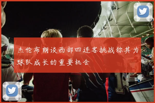 杰伦布朗谈西部四连客挑战称其为球队成长的重要机会
