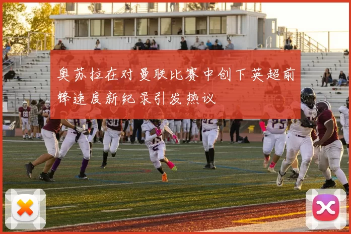 奥苏拉在对曼联比赛中创下英超前锋速度新纪录引发热议