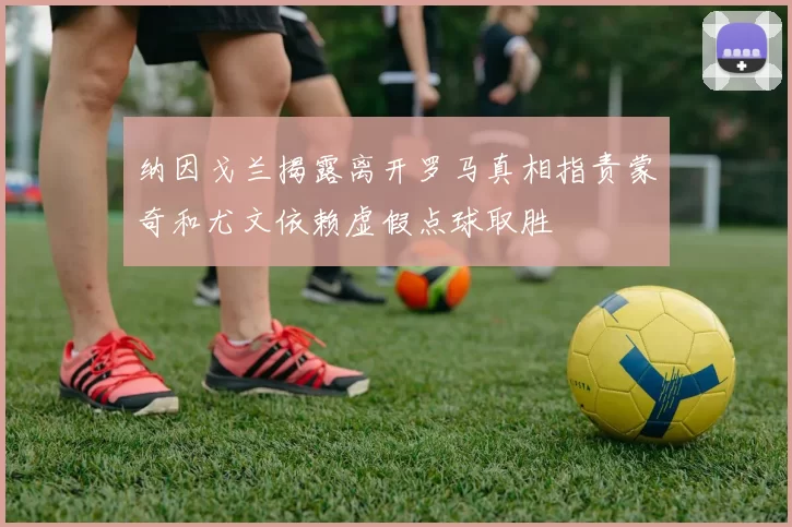纳因戈兰揭露离开罗马真相指责蒙奇和尤文依赖虚假点球取胜