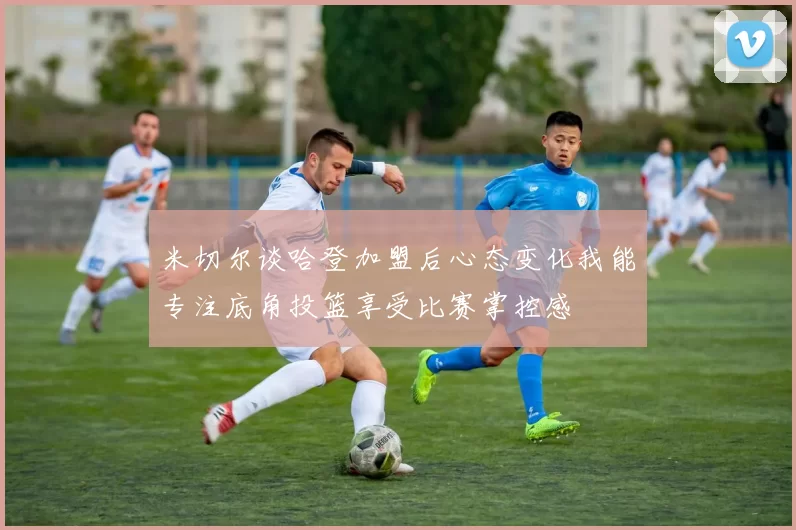 米切尔谈哈登加盟后心态变化我能专注底角投篮享受比赛掌控感