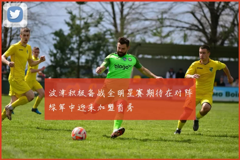波津积极备战全明星赛期待在对阵绿军中迎来加盟首秀
