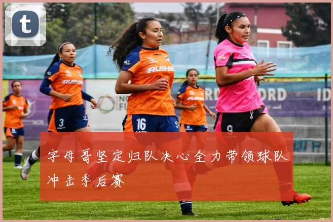 字母哥坚定归队决心全力带领球队冲击季后赛