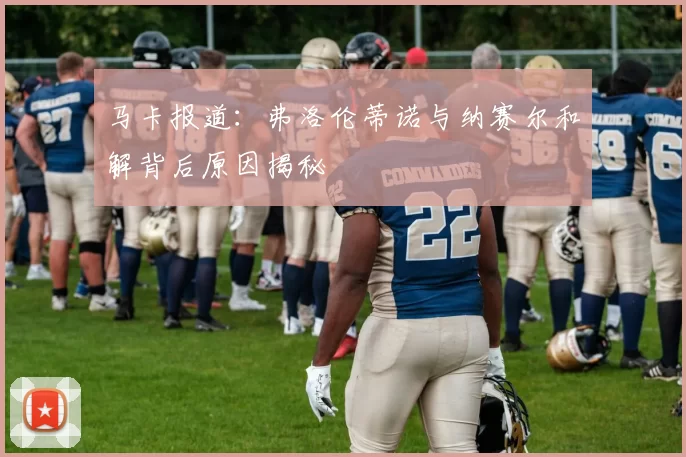 马卡报道：弗洛伦蒂诺与纳赛尔和解背后原因揭秘