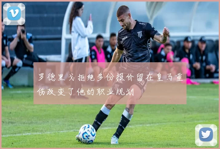罗德里戈拒绝多份报价留在皇马重伤改变了他的职业规划