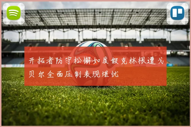 开拓者防守松懈如度假克林根遭戈贝尔全面压制表现堪忧