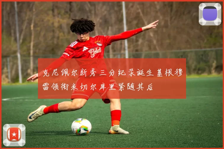 克尼佩尔新秀三分纪录诞生基根穆雷领衔米切尔库里紧随其后