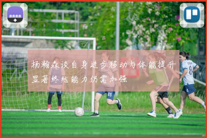 杨瀚森谈自身进步移动与体能提升显著终结能力仍需加强