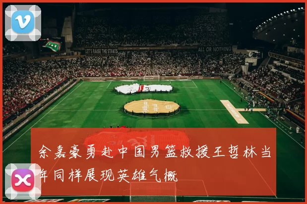余嘉豪勇赴中国男篮救援王哲林当年同样展现英雄气概