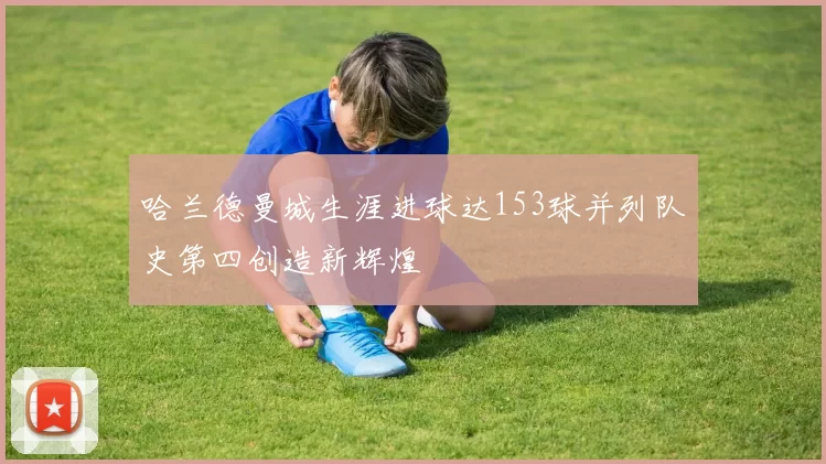 哈兰德曼城生涯进球达153球并列队史第四创造新辉煌