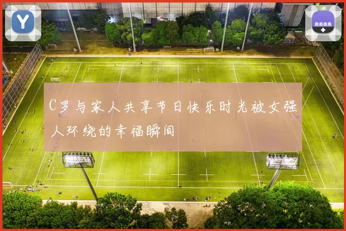 C罗与家人共享节日快乐时光被女强人环绕的幸福瞬间